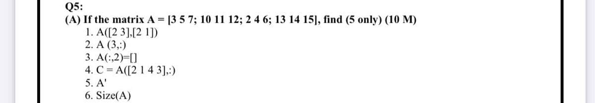 Q5:
(A) If the matrix A = [3 5 7; 10 11 12; 2 4 6; 13 14 15], find (5 only) (10 M)
1. A([23],[21])
2. A (3,:)
3. A(:,2)=[]
4. C A([2 1 4 3],:)
5. A'
6. Size(A)