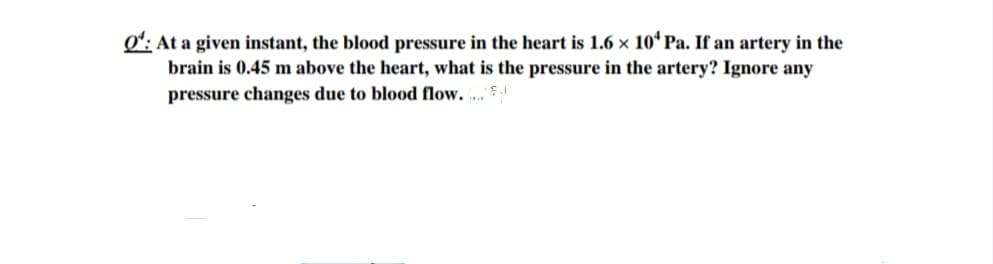 Oʻ: At a given instant, the blood pressure in the heart is 1.6 x 10* Pa. If an artery in the
brain is 0.45 m above the heart, what is the pressure in the artery? Ignore any
pressure changes due to blood flow. ... $
