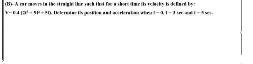 (B)- A car moves in the straight line such that for a short time its velocity is defined by:
V=0.4 (2t³ + 9t² + 5t). Determine its position and acceleration when t 0, t-3 sec and t=5 sec.
%3D
