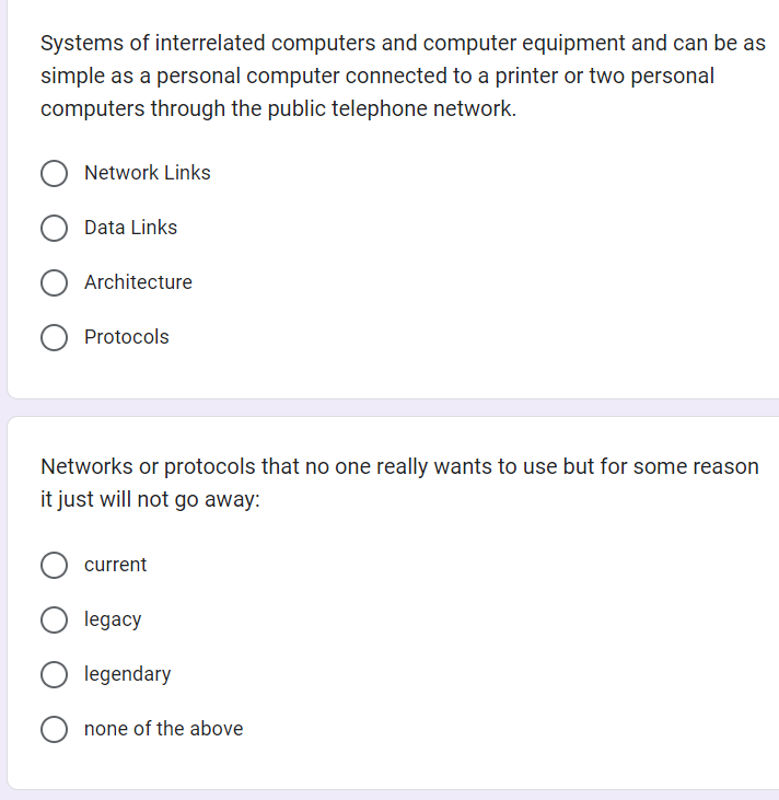 Systems of interrelated computers and computer equipment and can be as
simple as a personal computer connected to a printer or two personal
computers through the public telephone network.
O Network Links
Data Links
Architecture
O Protocols
Networks or protocols that no one really wants to use but for some reason
it just will not go away:
current
legacy
legendary
none of the above