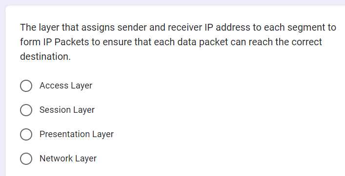 The layer that assigns sender and receiver IP address to each segment to
form IP Packets to ensure that each data packet can reach the correct
destination.
Access Layer
Session Layer
Presentation Layer
Network Layer