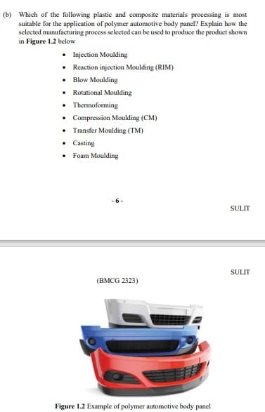 (b) Which of the following plastic and composite materials processing is most
suitable for the application of polymer automotive body panel? Explain how the
selected manufacturing process selected can be used to produce the product shown
in Figure 1.2 below
• Injection Moulding
• Reaction injection Moulding (RIM)
• Blow Moulding
• Rotational Moulding
• Thermoforming
• Compression Moulding (CM)
• Transfer Moulding (TM)
• Casting
• Foam Moulding
SULIT
SULIT
(BMCG 2323)
Figure 1.2 Example of polymer automotive body panel
