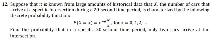 12. Suppose that it is known from large amounts of historical data that X, the number of cars that
arrive at a specific intersection during a 20-second time period, is characterized by the following
discrete probability function:
P(X = x) = e-6, for x = 0,1, 2, .
Find the probability that in a specific 20-second time period, only two cars arrive at the
intersection.
