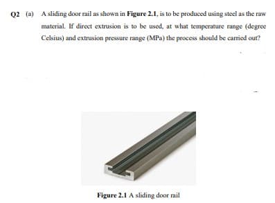 Q2 (a) A sliding door rail as shown in Figure 2.1, is to be produced using steel as the raw
material. If direct extrusion is to be used, at what temperature range (degree
Celsius) and extrusion pressure range (MPa) the process should be carried out?
Figure 2.1 A sliding door rail
