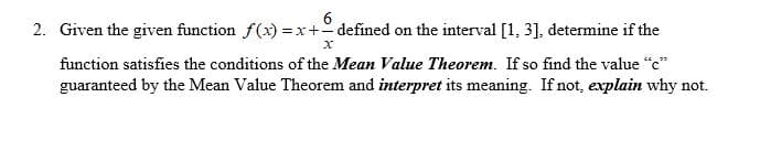 2. Given the given function f(x) = x+defined on the interval [1, 3], determine if the
function satisfies the conditions of the Mean Value Theorem. If so find the value "c"
guaranteed by the Mean Value Theorem and interpret its meaning. If not, explain why not.
