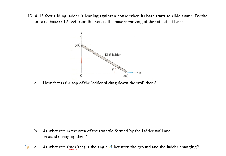 13. A 13 foot sliding ladder is leaning against a house when its base starts to slide away. By the
time its base is 12 feet from the house, the base is moving at the rate of 5 ft./sec
13-ft ladder
0
x(t)
How fast is the top of the ladder sliding down the wall then?
a.
b.
At what rate is the area of the triangle formed by the ladder wall and
ground changing then?
At what rate (rads/sec) is the angle 0 between the ground and the ladder changing?
C.
Mwwwwwwv
