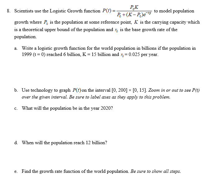 PK
P (K-P)e
8. Scientists use the Logistic Growth function P(t) =
to model population
growth where P
theoretical upper bound of the population and
population
is the population at some reference point, K is the carrying capacity which
is the base growth rate of the
1s a
Write a logistic growth function for the world population in billions if the population in
1999 (t 0) reached 6 billion, K = 15 billion and , = 0.025 per year.
a.
b. Use technology to graph P(t)
on the interval [0, 200] x [0, 15]. Zoom in or out to see
they apply to this problem.
over the given interval. Be sure to label
axes as
What will the population be in the year 2020?
c.
d. When will the population reach 12 billion?
Find the growth rate function of the world population. Be sure to show all steps.
e.
