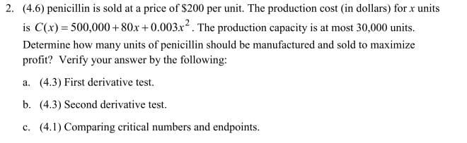 2. (4.6) penicillin is sold at a price of $200 per unit. The production cost (in dollars) for x units
is C(x) 500,000+80x +0.003x2. The production capacity is at most 30,000 units.
Determine how many units of penicilin should be manufactured and sold to maximize
profit? Verify your answer by the following
a. (4.3) First derivative test
b. (4.3) Second derivative test.
c. (4.1) Comparing critical numbers and endpoints
