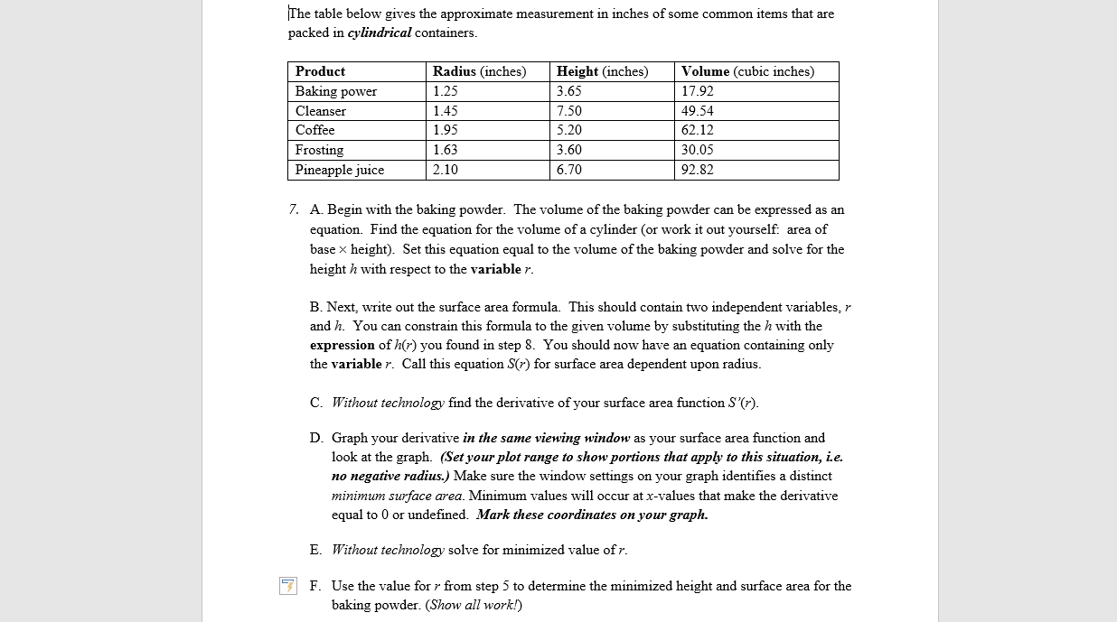 The table below gives the approximate measurement in inches of some common items that are
packed in cylindrical containers.
Radius (inches)
Volume (cubic inches)
Product
Height (inches)
Baking power
1.25
3.65
17.92
1.45
7.50
Cleanser
49.54
Coffee
1.95
5.20
62.12
Frosting
1.63
3.60
30.05
2.10
6.70
Pineapple juice
92.82
7. A. Begin with the baking powder. The volume of the baking powder can be expressed as an
equation
Find the equation for the volume of a cylinder (or work it out yourself. area of
base x height). Set this equation equal to the volume of the baking powder and solve for the
height h with respect to the variable r.
B. Next, write out the surface area formula. This should contain two independent variables, r
and h. You can constrain this formula to the given volume by substituting the h with the
expression of h(r) you found in step 8. You should now have an equation containing only
the variable r. Call this equation S(r) for surface area dependent upon radius.
Without technology find the derivative of your surface area function S'(7).
C.
D. Graph your derivative in the same viewing window as your surface area function and
look at the graph. (Set yourplot range to show portions that apply to this situation, i.e.
no negative radius.) Make sure the window settings on your graph identifies a distinct
minimum surface area. Minimum values will occur at x-values that make the derivative
equal to 0 or undefined. Mark these coordinates on your graph.
E
Without technology solve for minimized value ofr
F. Use the value for r from step 5 to determine the minimized height and surface area for the
baking powder. (Show all work!)
