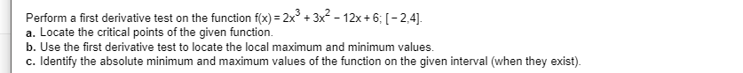 Perform a first derivative test on the function f(x) 2x3x-12x +6, [-2,4].
a. Locate the critical points of the given function
b. Use the first derivative test to locate the local maximum and minimum values.
c. Identify the absolute minimum and maximum values of the function on the given interval (when they exist)
