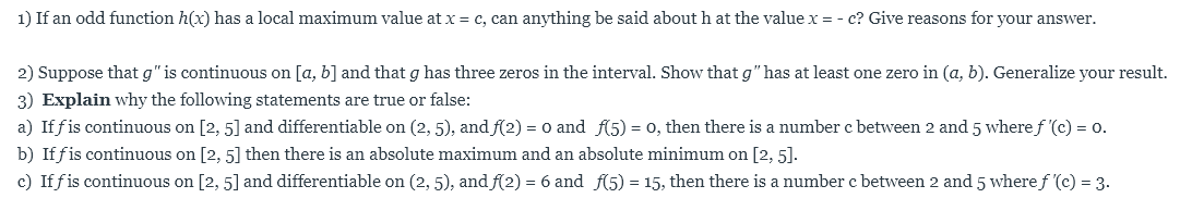 1) If an odd function h(x) has a local maximum value at x c, can anything be said about h at the value x = - c? Give reasons for your answer.
2) Suppose that g" is continuous on [a, b] and that g has three zeros in the interval. Show that g" has at least one zero in (a, b). Generalize your result.
3) Explain why the following statements are true or false:
a) If fis continuous on [2, 5] and differentiable on (2, 5), and f(2)
o, then there is a number c between 2 and 5 where f '(c)
o and f5)
o.
=
b) Iffis continuous on [2, 5] then there is an absolute maximum and an absolute minimum on [2, 5].
c) Iffis continuous on [2, 5] and differentiable on (2, 5), andf(2) = 6 and f(5) = 15, then there is a number c between 2 and 5 wheref '(c) = 3.
