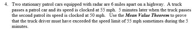 4. Two stationary patrol cars equipped with radar are 6 miles apart on a highway. A truck
passes a patrol car and its speed is clocked at 55 mph. 5 minutes later when the truck passes
the second patrol its speed is clocked at 50 mph. Use the Mean Value Theorem to prove
that the truck driver must have exceeded the speed limit of 55 mph sometimes during the 5
minutes
