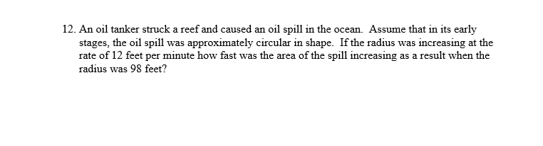 12. An oil tanker struck a reef and caused an oil spill in the ocean. Assume that in its early
stages, the oil spill was approximately circular in shape. If the radius was increasing at the
rate of 12 feet per minute how fast was the area of the spill increasing as a result when the
radius was 98 feet?
