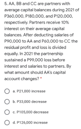 5. AA, BB and CC are partners with
average capital balances during 2021 of
P360,000, P180,000, and P120,000,
respectively. Partners receive 10%
interest on their average capital
balances. After deducting salaries of
P90,000 to AA and P60,000 to CC the
residual profit and loss is divided
equally. In 2021 the partnership
sustained a P99,000 loss before
interest and salaries to partners. By
what amount should AA's capital
account changes? *
a. P21,000 increase
O b. P33,000 decrease
O c. P105,000 decrease
O d. P126,000 increase
