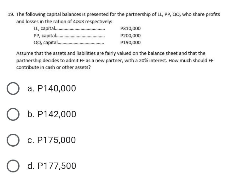 19. The following capital balances is presented for the partnership of LL, PP, QQ, who share profits
and losses in the ration of 4:3:3 respectively:
LL, capital .
PP, capital..
QQ, capital..
P310,000
P200,000
P190,000
Assume that the assets and liabilities are fairly valued on the balance sheet and that the
partnership decides to admit FF as a new partner, with a 20% interest. How much should FF
contribute in cash or other assets?
a. P140,000
b. P142,000
c. P175,000
d. P177,500
