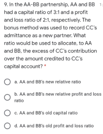 9. In the AA-BB partnership, AA and BB 1
had a capital ratio of 3:1 and a profit
and loss ratio of 2:1, respectively. The
bonus method was used to record CC's
admittance as a new partner. What
ratio would be used to allocate, to AA
and BB, the excess of CC's contribution
over the amount credited to CC's
capital account? *
a. AA and BB's new relative ratio
b. AA and BB's new relative profit and loss
ratio
O c. AA and BB's old capital ratio
O d. AA and BB's old profit and loss ratio
