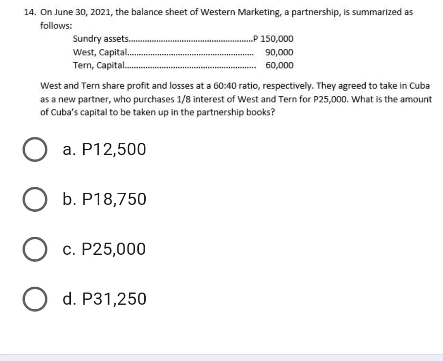 14. On June 30, 2021, the balance sheet of Western Marketing, a partnership, is summarized as
follows:
.P 150,000
Sundry assets..
West, Capital...
Tern, Capital. .
90,000
60,000
West and Tern share profit and losses at a 60:40 ratio, respectively. They agreed to take in Cuba
as a new partner, who purchases 1/8 interest of West and Tern for P25,000. What is the amount
of Cuba's capital to be taken up in the partnership books?
а. Р12,500
b. P18,750
O c.
с. Р25,000
O d. Р31,250
