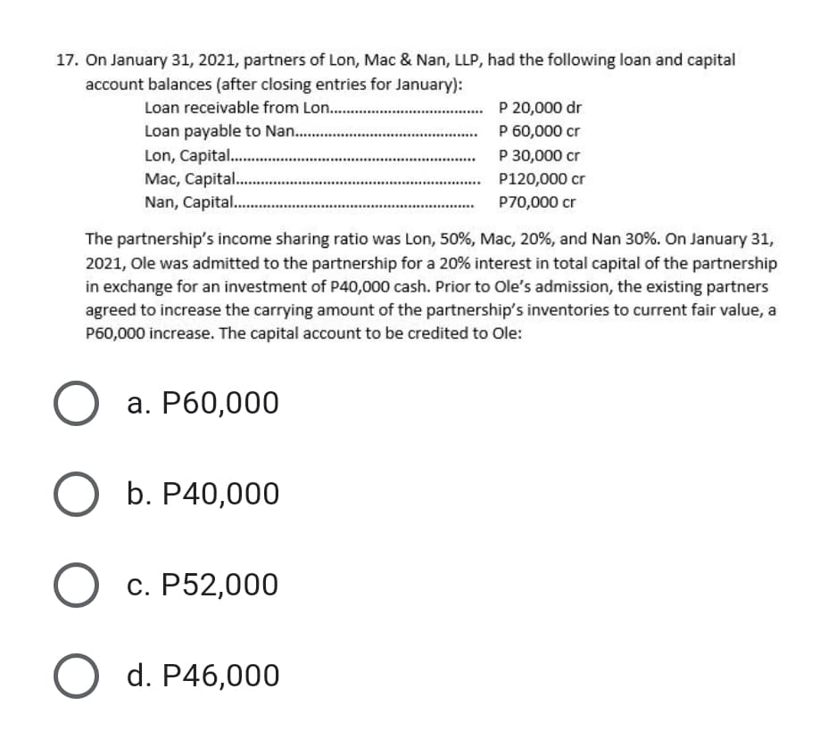17. On January 31, 2021, partners of Lon, Mac & Nan, LLP, had the following loan and capital
account balances (after closing entries for January):
Loan receivable from Lon. .
Loan payable to Nan..
Lon, Capital .
Mac, Capital.
Nan, Capital..
P 20,000 dr
P 60,000 cr
P 30,000 cr
P120,000 cr
P70,000 cr
..... .
The partnership's income sharing ratio was Lon, 50%, Mac, 20%, and Nan 30%. On January 31,
2021, Ole was admitted to the partnership for a 20% interest in total capital of the partnership
in exchange for an investment of P40,000 cash. Prior to Ole's admission, the existing partners
agreed to increase the carrying amount of the partnership's inventories to current fair value, a
P60,000 increase. The capital account to be credited to Ole:
а. Р60,000
b. P40,000
с. Р52,000
d. P46,000
