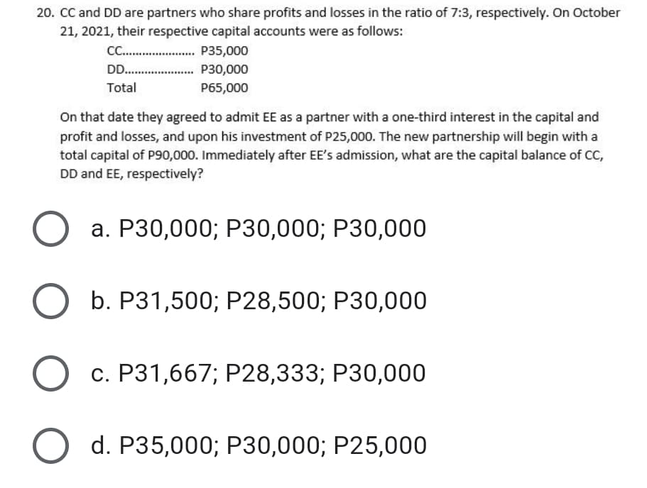 20. CC and DD are partners who share profits and losses in the ratio of 7:3, respectively. On October
21, 2021, their respective capital accounts were as follows:
C . P35,000
DD .
P30,000
Total
P65,000
On that date they agreed to admit EE as a partner with a one-third interest in the capital and
profit and losses, and upon his investment of P25,000. The new partnership will begin with a
total capital of PS90,000. Immediately after EE's admission, what are the capital balance of CC
DD and EE, respectively?
a. P30,000; P30,000; P30,000
b. P31,500; P28,500; P30,000
c. P31,667; P28,333; P30,000
d. P35,000; P30,000; P25,000
