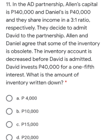 11. In the AD partnership, Allen's capital
is P140,000 and Danieľ's is P40,000
and they share income in a 3:1 ratio,
respectively. They decide to admit
David to the partnership. Allen and
Daniel agree that some of the inventory
is obsolete. The inventory account is
decreased before David is admitted.
David invests P40,000 for a one-fifth
interest. What is the amount of
inventory written down? *
O a. P 4,000
b. Р10,000
O c. P15,000
d. P20,000
O O
ос
