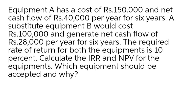 Equipment A has a cost of Rs.150.000 and net
cash flow of Rs.40,000 per year for six years. A
substitute equipment B would cost
Rs.100,000 and generate net cash flow of
Rs.28,000 per year for six years. The required
rate of return for both the equipments is 10
percent. Calculate the IRR and NPV for the
equipments. Which equipment should be
accepted and why?
