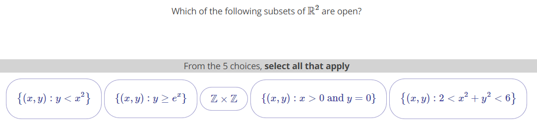 Which of the following subsets of R² are open?
From the 5 choices, select all that apply
{(x, y) : y < æ?}
{(x, y) : y > e*}
Z × Z
{(x, y) : x > 0 and y = 0}
{(x, y) : 2 < æ² + y² < 6}
