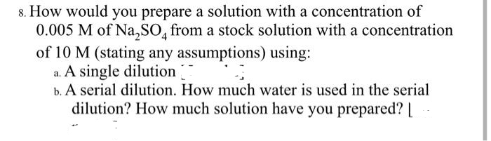 8. How would you prepare a solution with a concentration of
0.005 M of Na₂SO4 from a stock solution with a concentration
of 10 M (stating any assumptions) using:
a. A single dilution
b. A serial dilution. How much water is used in the serial
dilution? How much solution have you prepared? [