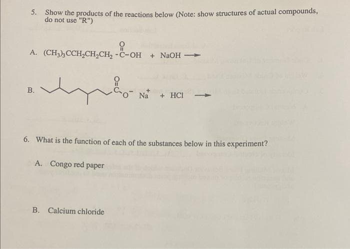 5. Show the products of the reactions below (Note: show structures of actual compounds,
do not use "R")
요
A. (CH3)3CCH₂CH₂CH₂ -C-OH + NaOH →
B.
m
6. What is the function of each of the substances below in this experiment?
A. Congo red paper
Na + HCI
B. Calcium chloride