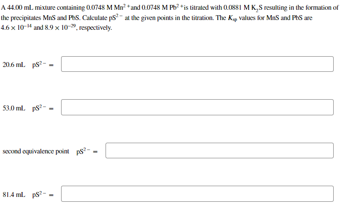 A 44.00 mL mixture containing 0.0748 M Mn²+ and 0.0748 M Pb²+ is titrated with 0.0881 M K₂S resulting in the formation of
the precipitates MnS and PbS. Calculate pS² at the given points in the titration. The Ksp values for MnS and PbS are
4.6 x 10-14 and 8.9 x 10-29, respectively.
20.6 mL ps²-
53.0 mL PS²-
=
81.4 mL ps²-
=
second equivalence point ps²-