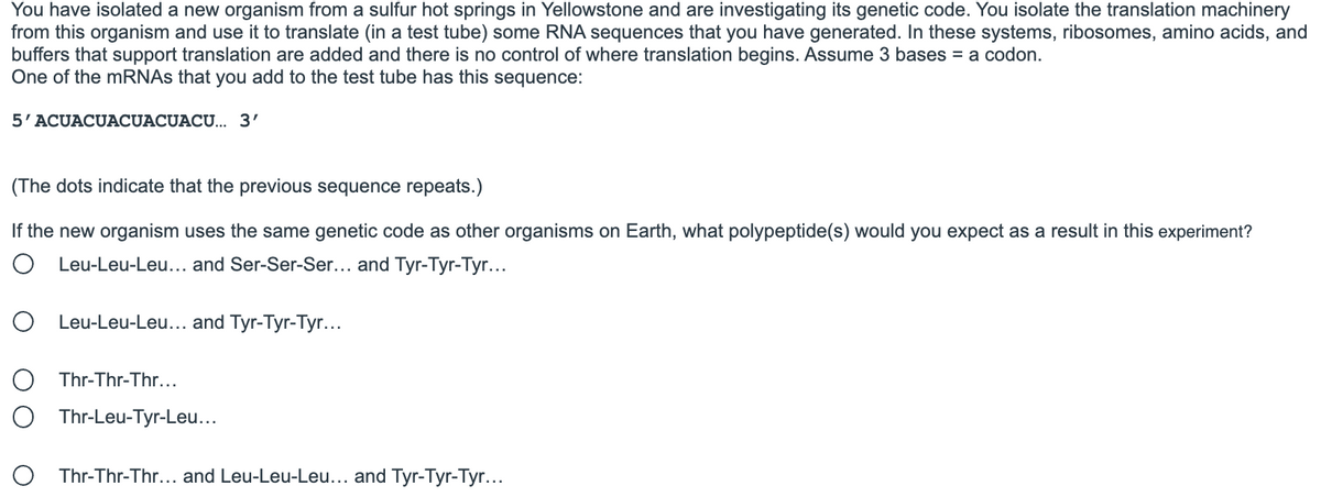 You have isolated a new organism from a sulfur hot springs in Yellowstone and are investigating its genetic code. You isolate the translation machinery
from this organism and use it to translate (in a test tube) some RNA sequences that you have generated. In these systems, ribosomes, amino acids, and
buffers that support translation are added and there is no control of where translation begins. Assume 3 bases = a codon.
One of the mRNAs that you add to the test tube has this sequence:
5'ACUACUACUACUACU... 3'
(The dots indicate that the previous sequence repeats.)
If the new organism uses the same genetic code as other organisms on Earth, what polypeptide(s) would you expect as a result in this experiment?
O Leu-Leu-Leu... and Ser-Ser-Ser... and Tyr-Tyr-Tyr...
O Leu-Leu-Leu... and Tyr-Tyr-Tyr...
O Thr-Thr-Thr...
Thr-Leu-Tyr-Leu...
O Thr-Thr-Thr... and Leu-Leu-Leu... and Tyr-Tyr-Tyr...
