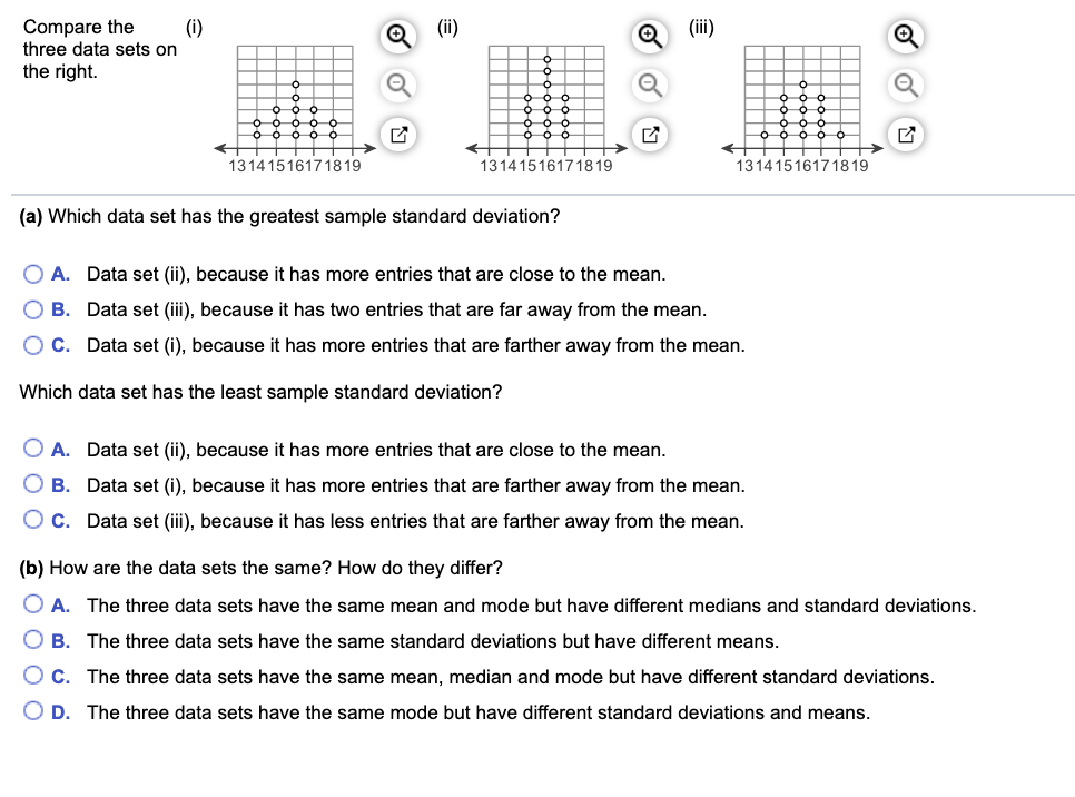 Compare the
(i)
three data sets on
(ii)
(ii)
the right.
O O O O O
13141516171819
13141516171819
13141516171819
(a) Which data set has the greatest sample standard deviation?
O A. Data set (ii), because it has more entries that are close to the mean.
B. Data set (iii), because it has two entries that are far away from the mean.
OC. Data set (i), because it has more entries that are farther away from the mean.
Which data set has the least sample standard deviation?
O A. Data set (ii), because it has more entries that are close to the mean.
O B. Data set (i), because it has more entries that are farther away from the mean.
O c. Data set (iii), because it has less entries that are farther away from the mean.
(b) How are the data sets the same? How do they differ?
O A. The three data sets have the same mean and mode but have different medians and standard deviations.
B. The three data sets have the same standard deviations but have different means.
Oc.
The three data sets have the same mean, median and mode but have different standard deviations.
O D.
The three data sets have the same mode but have different standard deviations and means.
