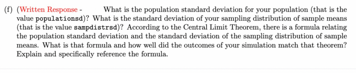 (f) (Written Response -
value populationsd)? What is the standard deviation of your sampling distribution of sample means
(that is the value sampdistrsd)? According to the Central Limit Theorem, there is a formula relating
the population standard deviation and the standard deviation of the sampling distribution of sample
means. What is that formula and how well did the outcomes of your simulation match that theorem?
Explain and specifically reference the formula.
What is the population standard deviation for your population (that is the
