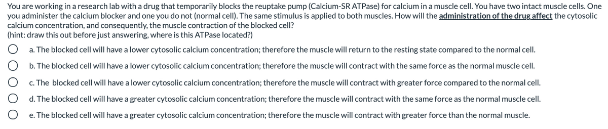 You are working in a research lab with a drug that temporarily blocks the reuptake pump (Calcium-SR ATPase) for calcium in a muscle cell. You have two intact muscle cells. One
you administer the calcium blocker and one you do not (normal cell). The same stimulus is applied to both muscles. How will the administration of the drug affect the cytosolic
calcium concentration, and consequently, the muscle contraction of the blocked cell?
(hint: draw this out before just answering, where is this ATPase located?)
a. The blocked cell will have a lower cytosolic calcium concentration; therefore the muscle will return to the resting state compared to the normal cell.
b. The blocked cell will have a lower cytosolic calcium concentration; therefore the muscle will contract with the same force as the normal muscle cell.
c. The blocked cell will have a lower cytosolic calcium concentration; therefore the muscle will contract with greater force compared to the normal cell.
d. The blocked cell will have a greater cytosolic calcium concentration; therefore the muscle will contract with the same force as the normal muscle cell.
e. The blocked cell will have a greater cytosolic calcium concentration; therefore the muscle will contract with greater force than the normal muscle.
