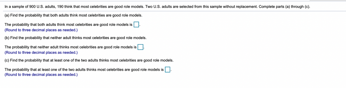 In a sample of 900 U.S. adults, 190 think that most celebrities are good role models. Two U.S. adults are selected from this sample without replacement. Complete parts (a) through (c).
(a) Find the probability that both adults think most celebrities are good role models.
The probability that both adults think most celebrities are good role models is
(Round to three decimal places as needed.)
(b) Find the probability that neither adult thinks most celebrities are good role models.
The probability that neither adult thinks most celebrities are good role models is
(Round to three decimal places as needed.)
(c) Find the probability that at least one of the two adults thinks most celebrities are good role models.
The probability that at least one of the two adults thinks most celebrities are good role models is
(Round to three decimal places as needed.)
