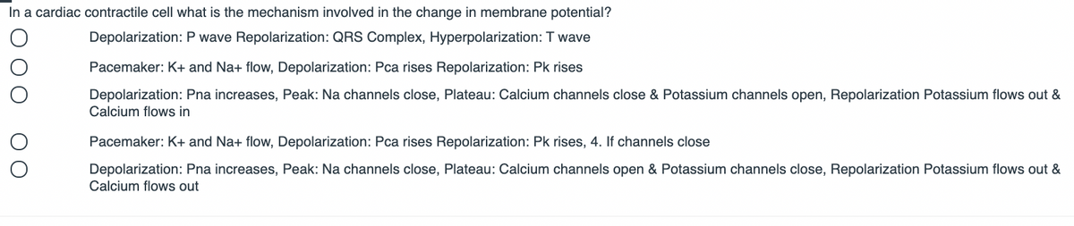In a cardiac contractile cell what is the mechanism involved in the change in membrane potential?
Depolarization: P wave Repolarization: QRS Complex, Hyperpolarization: T wave
Pacemaker: K+ and Na+ flow, Depolarization: Pca rises Repolarization: Pk rises
Depolarization: Pna increases, Peak: Na channels close, Plateau: Calcium channels close & Potassium channels open, Repolarization Potassium flows out &
Calcium flows in
Pacemaker: K+ and Na+ flow, Depolarization: Pca rises Repolarization: Pk rises, 4. If channels close
Depolarization: Pna increases, Peak: Na channels close, Plateau: Calcium channels open & Potassium channels close, Repolarization Potassium flows out &
Calcium flows out

