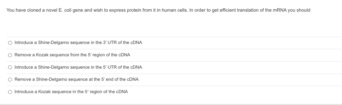 You have cloned a novel E. coli gene and wish to express protein from it in human cells. In order to get efficient translation of the mRNA you should
O Introduce a Shine-Delgarno sequence in the 3' UTR of the cDNA
Remove a Kozak sequence from the 5' region of the cDNA
O Introduce a Shine-Delgarno sequence in the 5' UTR of the cDNA
O Remove a Shine-Delgarno sequence at the 5' end of the cDNA
O Introduce a Kozak sequence in the 5' region of the cDNA
O