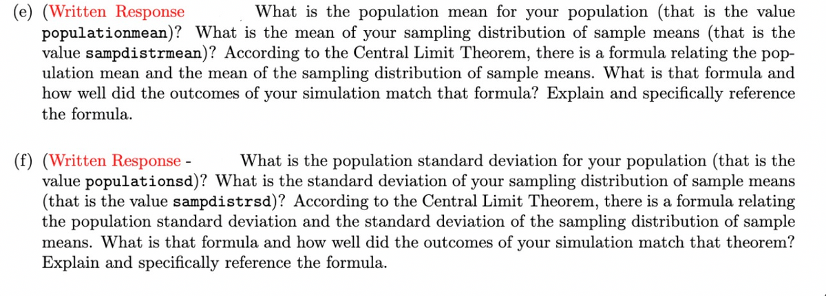 (e) (Written Response
populationmean)? What is the mean of your sampling distribution of sample means (that is the
value sampdistrmean)? According to the Central Limit Theorem, there is a formula relating the
ulation mean and the mean of the sampling distribution of sample means. What is that formula and
how well did the outcomes of your simulation match that formula? Explain and specifically reference
What is the population mean for your population (that is the value
роp-
the formula.
(f) (Written Response -
value populationsd)? What is the standard deviation of your sampling distribution of sample means
(that is the value sampdistrsd)? According to the Central Limit Theorem, there is a formula relating
the population standard deviation and the standard deviation of the sampling distribution of sample
means. What is that formula and how well did the outcomes of your simulation match that theorem?
Explain and specifically reference the formula.
What is the population standard deviation for your population (that is the
