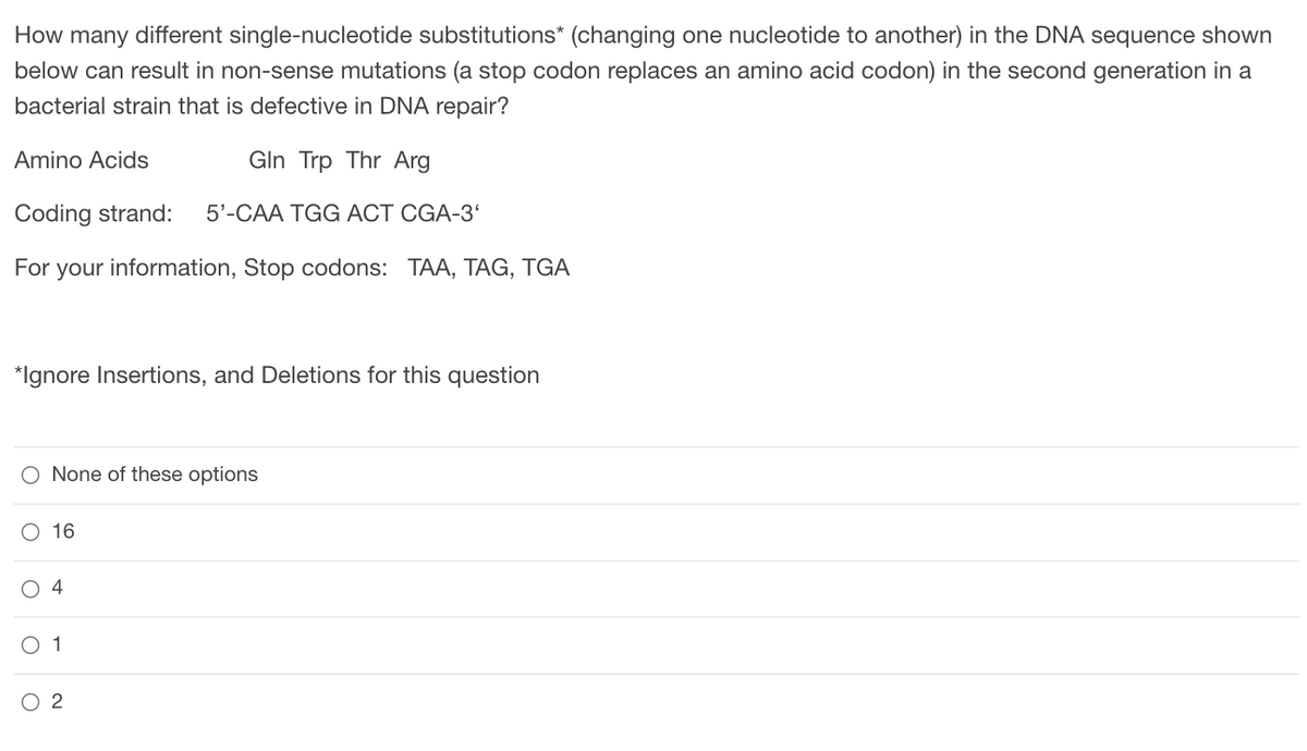 How many different single-nucleotide substitutions* (changing one nucleotide to another) in the DNA sequence shown
below can result in non-sense mutations (a stop codon replaces an amino acid codon) in the second generation in a
bacterial strain that is defective in DNA repair?
Amino Acids
Gln Trp Thr Arg
Coding strand: 5'-CAA TGG ACT CGA-3'
For your information, Stop codons: TAA, TAG, TGA
*Ignore Insertions, and Deletions for this question
None of these options
16
4
1
2
O
O