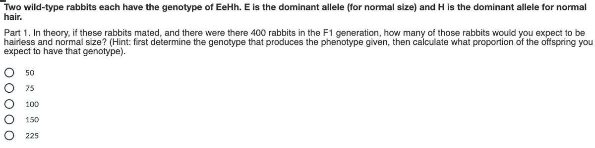 Two wild-type rabbits each have the genotype of EeHh. E is the dominant allele (for normal size) and H is the dominant allele for normal
hair.
Part 1. In theory, if these rabbits mated, and there were there 400 rabbits in the F1 generation, how many of those rabbits would you expect to be
hairless and normal size? (Hint: first determine the genotype that produces the phenotype given, then calculate what proportion of the offspring you
expect to have that genotype).
50
75
100
150
225
ООООО
