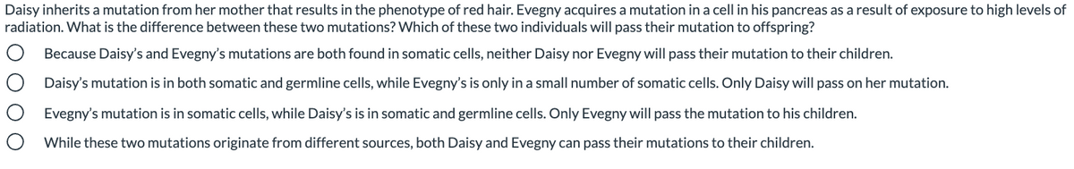 Daisy inherits a mutation from her mother that results in the phenotype of red hair. Evegny acquires a mutation in a cell in his pancreas as a result of exposure to high levels of
radiation. What is the difference between these two mutations? Which of these two individuals will pass their mutation to offspring?
Because Daisy's and Evegny's mutations are both found in somatic cells, neither Daisy nor Evegny will pass their mutation to their children.
Daisy's mutation is in both somatic and germline cells, while Evegny's is only in a small number of somatic cells. Only Daisy will pass on her mutation.
Evegny's mutation is in somatic cells, while Daisy's is in somatic and germline cells. Only Evegny will pass the mutation to his children.
While these two mutations originate from different sources, both Daisy and Evegny can pass their mutations to their children.
