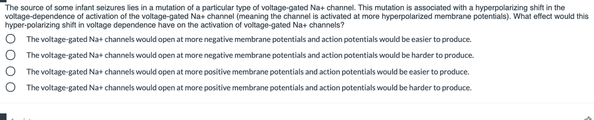 The source of some infant seizures lies in a mutation of a particular type of voltage-gated Na+ channel. This mutation is associated with a hyperpolarizing shift in the
voltage-dependence of activation of the voltage-gated Na+ channel (meaning the channel is activated at more hyperpolarized membrane potentials). What effect would this
hyper-polarizing shift in voltage dependence have on the activation of voltage-gated Na+ channels?
The voltage-gated Na+ channels would open at more negative membrane potentials and action potentials would be easier to produce.
The voltage-gated Na+ channels would open at more negative membrane potentials and action potentials would be harder to produce.
O The voltage-gated Na+ channels would open at more positive membrane potentials and action potentials would be easier to produce.
The voltage-gated Na+ channels would open at more positive membrane potentials and action potentials would be harder to produce.
