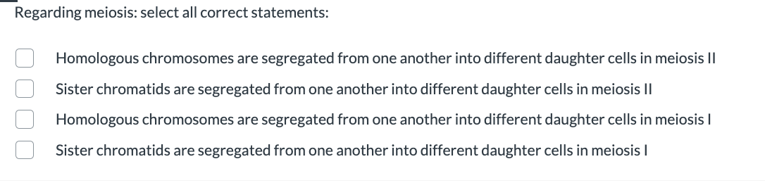 Regarding meiosis: select all correct statements:
Homologous chromosomes are segregated from one another into different daughter cells in meiosis I|
Sister chromatids are segregated from one another into different daughter cells in meiosis Il
Homologous chromosomes are segregated from one another into different daughter cells in meiosis I
Sister chromatids are segregated from one another into different daughter cells in meiosis I
O OO O
