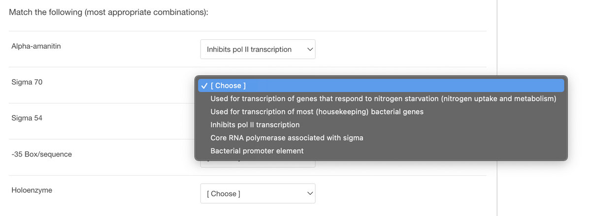 Match the following (most appropriate combinations):
Alpha-amanitin
Sigma 70
Sigma 54
-35 Box/sequence
Holoenzyme
Inhibits pol Il transcription
[Choose ]
Used for transcription of genes that respond to nitrogen starvation (nitrogen uptake and metabolism)
Used for transcription of most (housekeeping) bacterial genes
Inhibits pol II transcription
Core RNA polymerase associated with sigma
Bacterial promoter element
[Choose ]