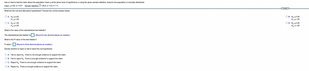 Use a t-test to test the claim about the population mean p at the given level of significance a using the given sample statistics. Assume the population is normally distributed.
Claim: u 25; a=0.01 Sample statistics: X= 26.6, s=4.9, n=11
What are the null and alternative hypotheses? Choose the correct answer below.
OB. H: 25
O A. H us 25
H u> 25
OC. H = 25
Hu25
H: = 25
OD. H: 2 25
Hi u<25
What is the value of the standardized test statistic?
The standardized test statistic is (Round to two decimal places
needed.)
What is the P-value of the test statistic?
P-value (Round to three decimal places as needed.)
Decide whether to reject or fail to reject the null hypothesis.
O A. Fail to reject Ho. There is not enough evidence to support the claim.
O B. Fail to reject Ho. There is enough evidence to support the claim.
OC. Reject H,- There is not enough evidence to support the claim.
O D. Reject Ho- There is enough evidence to support the claim.
