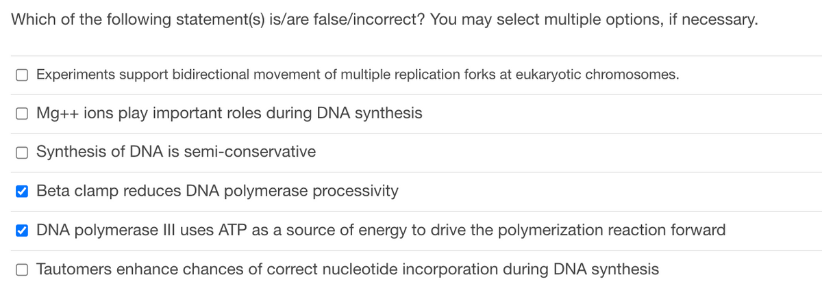 Which of the following statement(s) is/are false/incorrect? You may select multiple options, if necessary.
☐ Experiments support bidirectional movement of multiple replication forks at eukaryotic chromosomes.
O Mg++ ions play important roles during DNA synthesis
Synthesis of DNA is semi-conservative
✔ Beta clamp reduces DNA polymerase processivity
✔ DNA polymerase III uses ATP as a source of energy to drive the polymerization reaction forward
O Tautomers enhance chances of correct nucleotide incorporation during DNA synthesis