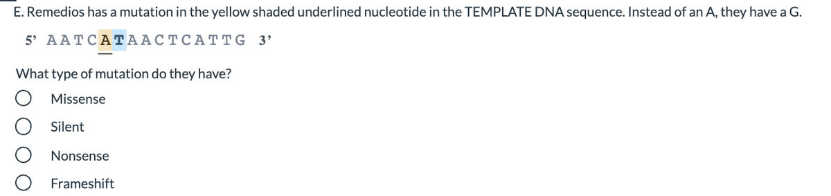 E. Remedios has a mutation in the yellow shaded underlined nucleotide in the TEMPLATE DNA sequence. Instead of an A, they have a G.
5' AATCАТААСТСА ТTG 3'
What type of mutation do they have?
Missense
Silent
Nonsense
Frameshift
