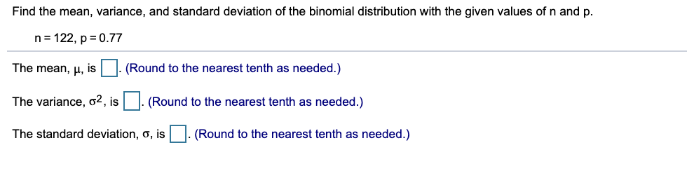 Find the mean, variance, and standard deviation of the binomial distribution with the given values of n and p.
n= 122, p = 0.77
The mean, µ,
is
(Round to the nearest tenth as needed.)
The variance, o2, is
(Round to the nearest tenth as needed.)
The standard deviation, o, is
(Round to the nearest tenth as needed.)
