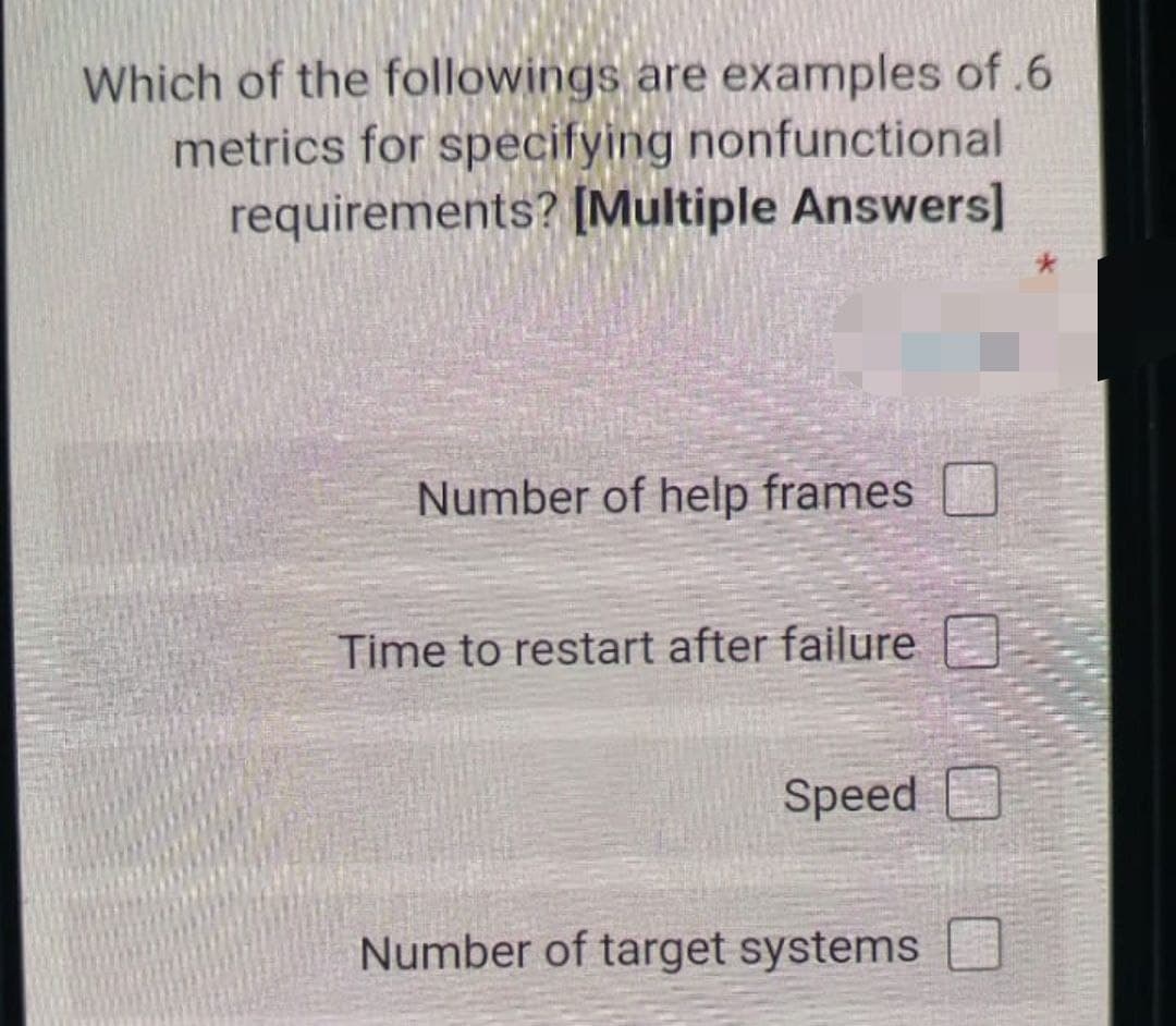 Which of the followings are examples of .6
metrics for specifying nonfunctional
requirements? [Multiple Answers]
Number of help frames
Time to restart after failure
Speed
Number of target systems
