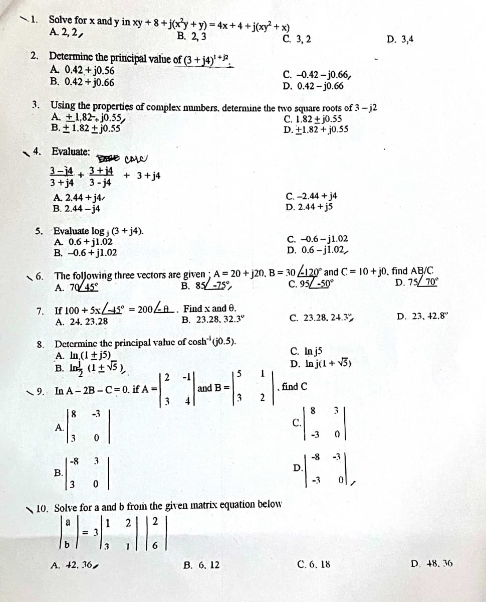 1. Solve for x and y in xy + 8 + j(x²y + y) = 4x + 4 + j(xy² + x)
A. 2, 2,
B. 2,3
C. 3, 2
2. Determine the principal value of (3 + j4)¹ +²
+j2
A. 0.42+j0.56
C. -0.42-j0.66,
B. 0.42+j0.66
D. 0.42-j0.66
3. Using the properties of complex numbers. determine the two square roots of 3-j2
A. +1.82+j0.55,
C. 1.82 + j0.55
B. +1.82±j0.55
D. +1.82 + j0.55
4. Evaluate:
BE CALC
3-14 3+14
+
3+j4
3-j4
A. 2.44 +j4/
B. 2.44-j4
C. -2.44 + j4
D. 2.44 +j5
Evaluate log; (3 + j4).
A. 0.6+j1.02
C. -0.6-j1.02
B. -0.6+j1.02
D. 0.6-j1.02,
6.
The following three vectors are given; A = 20 +j20, B = 30/120° and C= 10+ j0, find AB/C
C. 95/-50°
B. 85-75%
A. 70/45°
D. 75/70"
7. If 100+5x/45° = 200/-e. Find x and 8.
A. 24. 23.28
B. 23.28. 32.3°
C. 23.28. 24.3%
D. 23, 42.8°
8. Determine the principal value of cosh' (j0.5).
A. In (1+j5)
C. In j5
B. In (1± √5),
D. In j(1 + √5)
2
5 1
=
9. In A-2B-C=0. if A=
2B-C-0. if A- and B-₁ find C
|² -1
3
2
3
8
-3
8
3
91
C.
A.
3
0
0
-3
-8
-8
-3
3
D.
B.
|
3 0
-3
10. Solve for a and b from the given matrix equation below
1 2
2
3
b
3
1
6
A. 42. 36/
B. 6. 12
C. 6. 18
5.
+ 3+j4
D. 3,4
D. 48.36