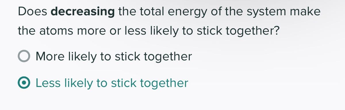 Does decreasing the total energy of the system make
the atoms more or less likely to stick together?
More likely to stick together
O Less likely to stick together